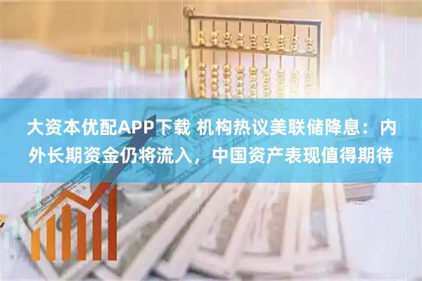 大资本优配APP下载 机构热议美联储降息：内外长期资金仍将流入，中国资产表现值得期待