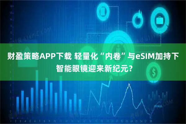 财盈策略APP下载 轻量化“内卷”与eSIM加持下 智能眼镜迎来新纪元？