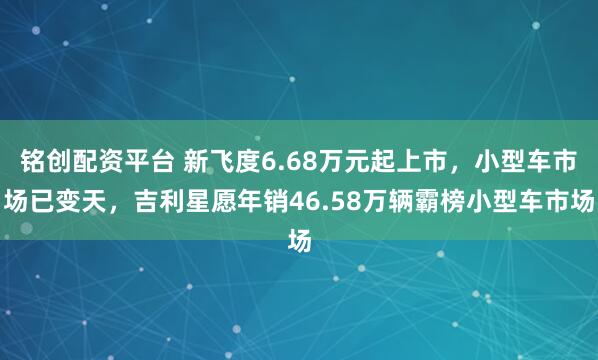 铭创配资平台 新飞度6.68万元起上市，小型车市场已变天，吉利星愿年销46.58万辆霸榜小型车市场