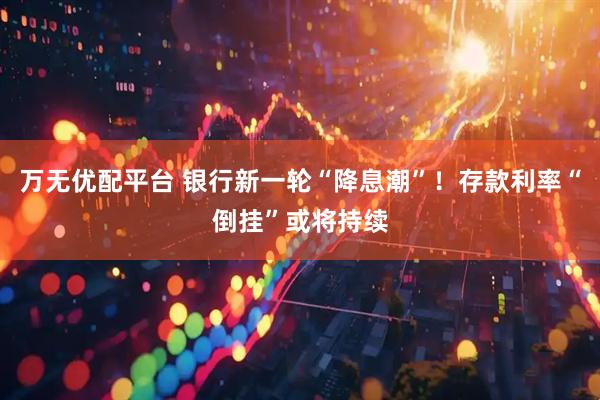 万无优配平台 银行新一轮“降息潮”！存款利率“倒挂”或将持续