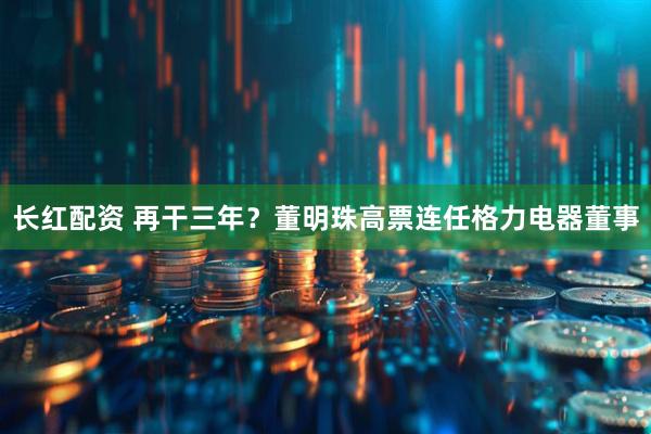 长红配资 再干三年？董明珠高票连任格力电器董事
