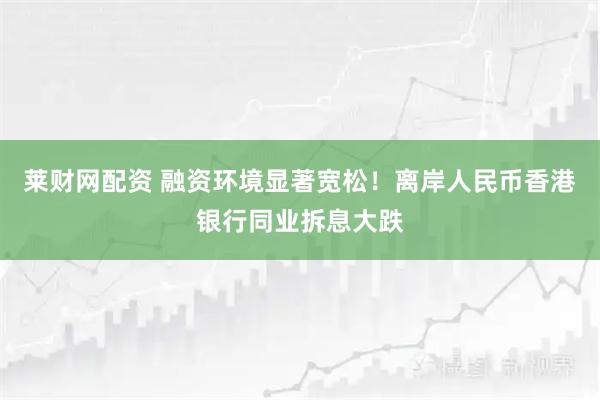 莱财网配资 融资环境显著宽松！离岸人民币香港银行同业拆息大跌