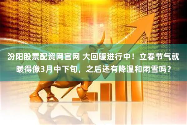 汾阳股票配资网官网 大回暖进行中！立春节气就暖得像3月中下旬，之后还有降温和雨雪吗？