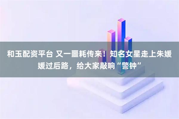 和玉配资平台 又一噩耗传来！知名女星走上朱媛媛过后路，给大家敲响“警钟”