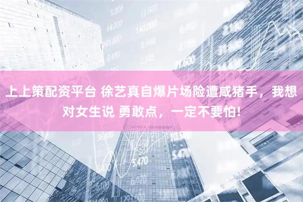 上上策配资平台 徐艺真自爆片场险遭咸猪手，我想对女生说 勇敢点，一定不要怕!