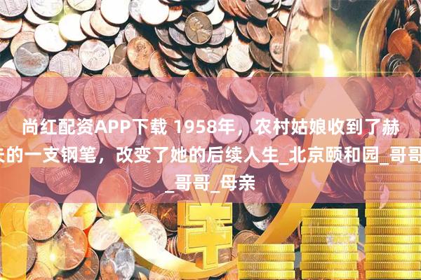 尚红配资APP下载 1958年，农村姑娘收到了赫鲁晓夫的一支钢笔，改变了她的后续人生_北京颐和园_哥哥_母亲