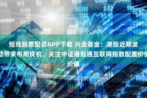 短线股票配资APP下载 兴业基金：港股近期波动带来布局良机，关注中证港股通互联网指数配置价值