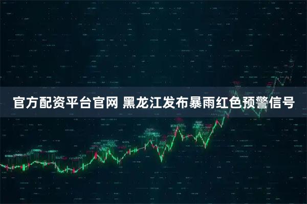 官方配资平台官网 黑龙江发布暴雨红色预警信号