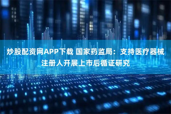 炒股配资网APP下载 国家药监局：支持医疗器械注册人开展上市后循证研究