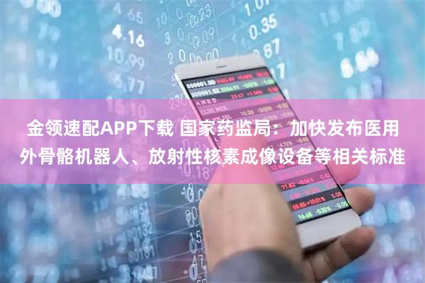 金领速配APP下载 国家药监局：加快发布医用外骨骼机器人、放射性核素成像设备等相关标准