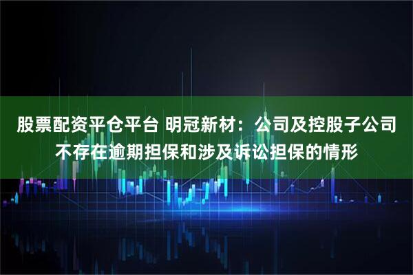 股票配资平仓平台 明冠新材：公司及控股子公司不存在逾期担保和涉及诉讼担保的情形