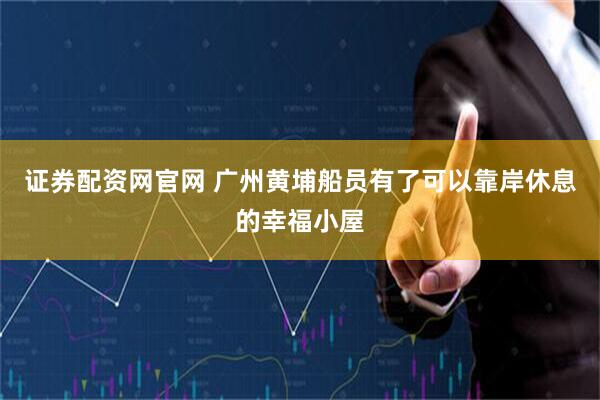 证券配资网官网 广州黄埔船员有了可以靠岸休息的幸福小屋