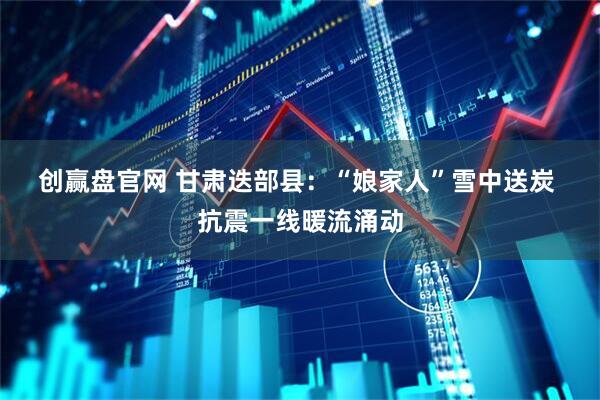 创赢盘官网 甘肃迭部县：“娘家人”雪中送炭 抗震一线暖流涌动
