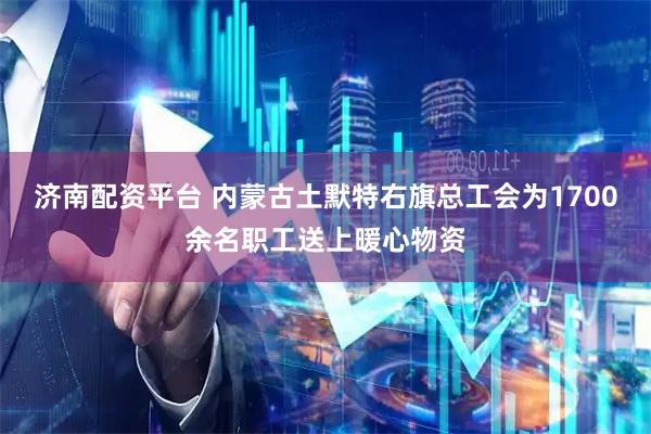 济南配资平台 内蒙古土默特右旗总工会为1700余名职工送上暖心物资