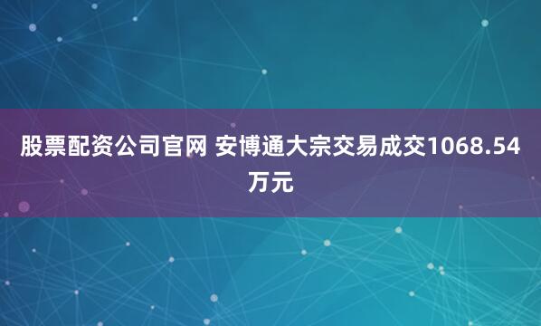 股票配资公司官网 安博通大宗交易成交1068.54万元