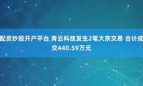 配资炒股开户平台 青云科技发生2笔大宗交易 合计成交440.59万元