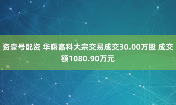 资壹号配资 华曙高科大宗交易成交30.00万股 成交额1080.90万元