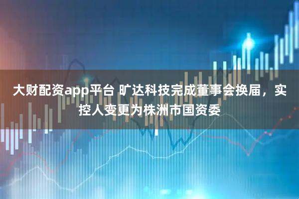 大财配资app平台 旷达科技完成董事会换届，实控人变更为株洲市国资委