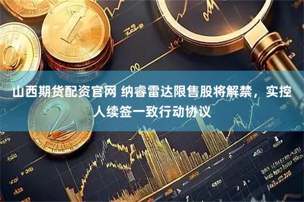 山西期货配资官网 纳睿雷达限售股将解禁，实控人续签一致行动协议