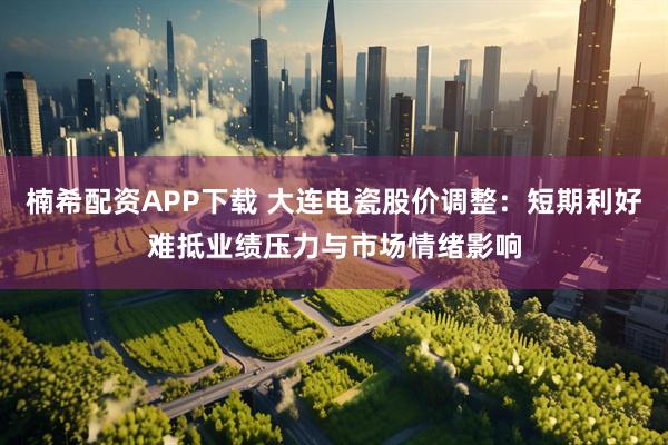 楠希配资APP下载 大连电瓷股价调整：短期利好难抵业绩压力与市场情绪影响