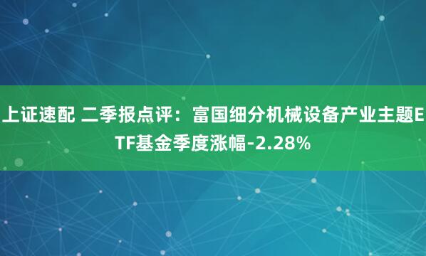 上证速配 二季报点评：富国细分机械设备产业主题ETF基金季度涨幅-2.28%