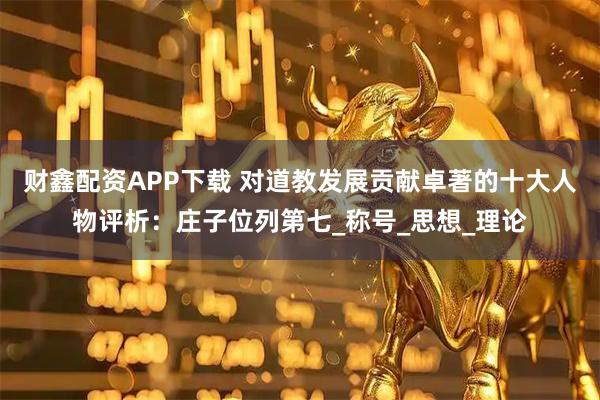 财鑫配资APP下载 对道教发展贡献卓著的十大人物评析：庄子位列第七_称号_思想_理论