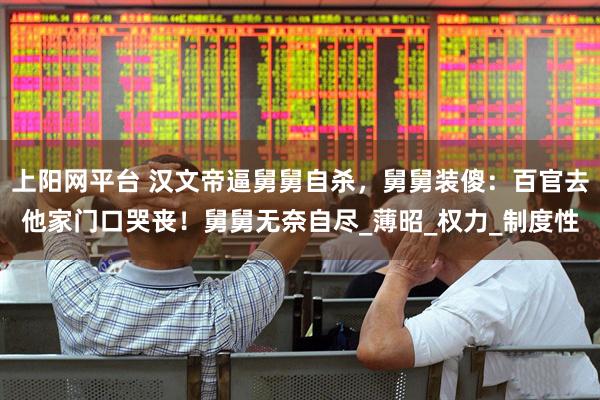 上阳网平台 汉文帝逼舅舅自杀，舅舅装傻：百官去他家门口哭丧！舅舅无奈自尽_薄昭_权力_制度性
