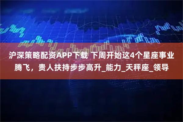 沪深策略配资APP下载 下周开始这4个星座事业腾飞，贵人扶持步步高升_能力_天秤座_领导