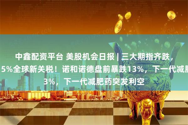 中鑫配资平台 美股机会日报 | 三大期指齐跌，特朗普新推15%全球新关税！诺和诺德盘前暴跌13%，下一代减肥药突发利空