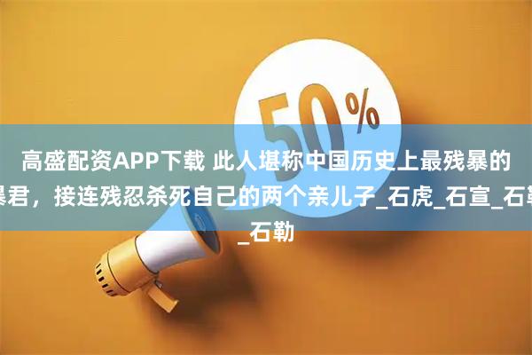 高盛配资APP下载 此人堪称中国历史上最残暴的暴君，接连残忍杀死自己的两个亲儿子_石虎_石宣_石勒