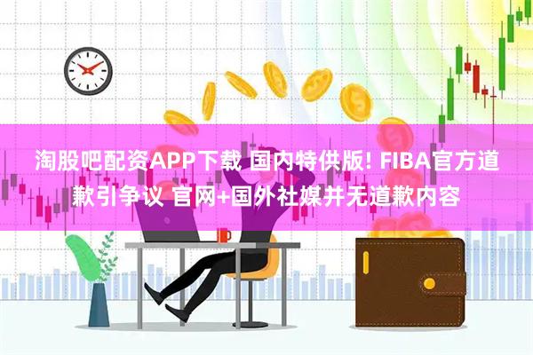 淘股吧配资APP下载 国内特供版! FIBA官方道歉引争议 官网+国外社媒并无道歉内容