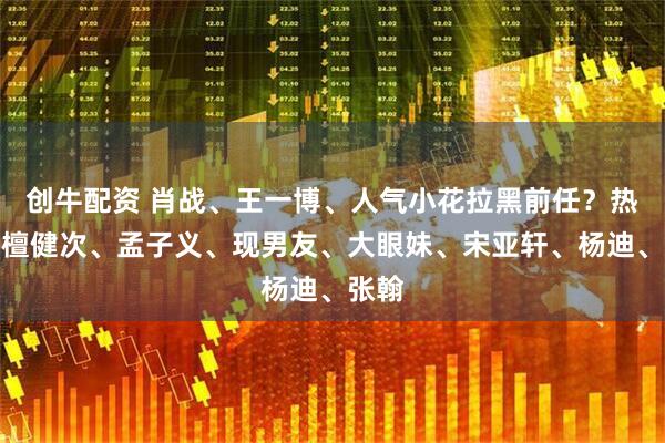 创牛配资 肖战、王一博、人气小花拉黑前任？热巴、檀健次、孟子义、现男友、大眼妹、宋亚轩、杨迪、张翰