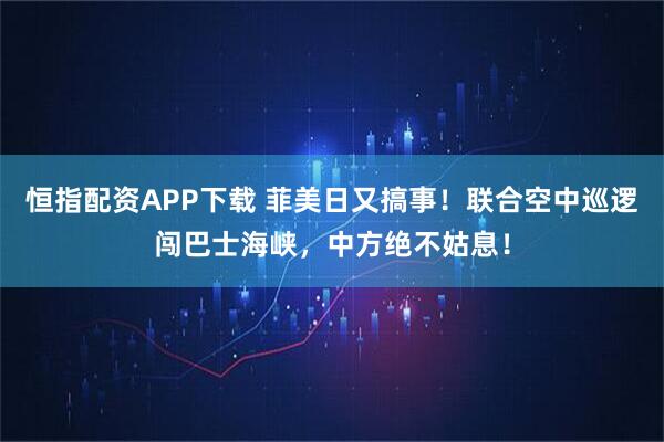 恒指配资APP下载 菲美日又搞事！联合空中巡逻闯巴士海峡，中方绝不姑息！