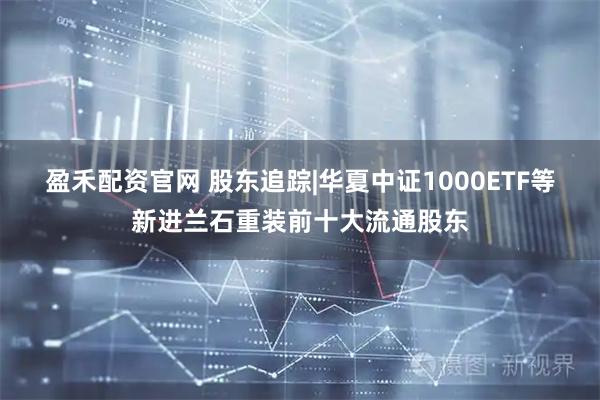盈禾配资官网 股东追踪|华夏中证1000ETF等新进兰石重装前十大流通股东