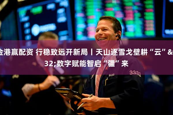 金港赢配资 行稳致远开新局丨天山逐雪戈壁耕“云” 数字赋能智启“疆”来