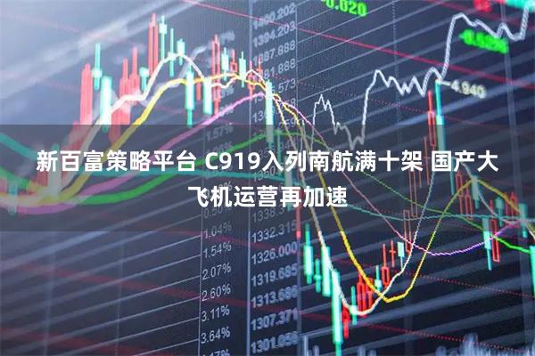 新百富策略平台 C919入列南航满十架 国产大飞机运营再加速