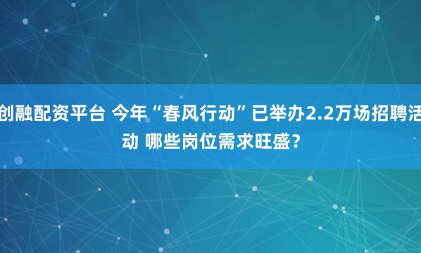创融配资平台 今年“春风行动”已举办2.2万场招聘活动 哪些岗位需求旺盛？