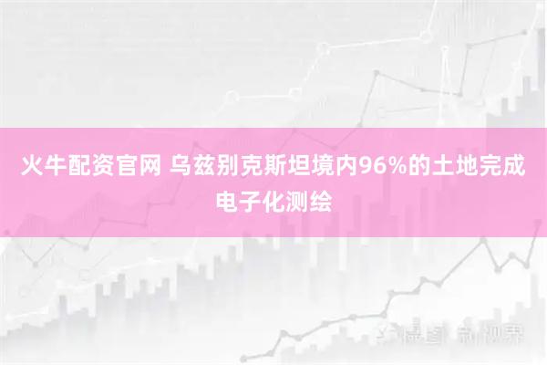 火牛配资官网 乌兹别克斯坦境内96%的土地完成电子化测绘