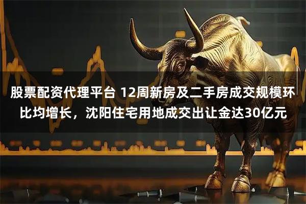 股票配资代理平台 12周新房及二手房成交规模环比均增长，沈阳住宅用地成交出让金达30亿元